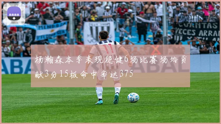 杨瀚森本季表现稳健6场比赛场均贡献3分15板命中率达375