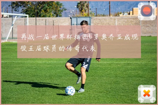 再战一届世界杯梅西C罗奥乔亚成现役五届球员的传奇代表