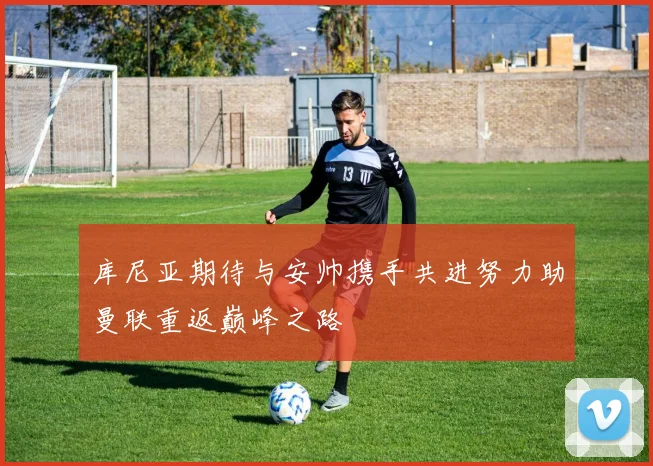 库尼亚期待与安帅携手共进努力助曼联重返巅峰之路