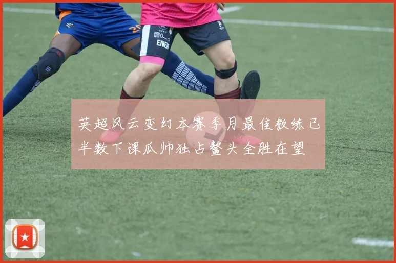英超风云变幻本赛季月最佳教练已半数下课瓜帅独占鳌头全胜在望