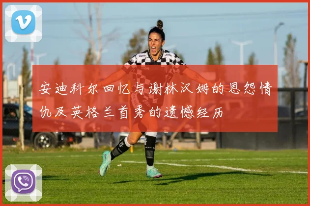 安迪科尔回忆与谢林汉姆的恩怨情仇及英格兰首秀的遗憾经历