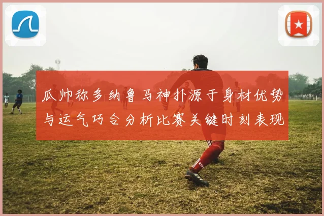 瓜帅称多纳鲁马神扑源于身材优势与运气巧合分析比赛关键时刻表现