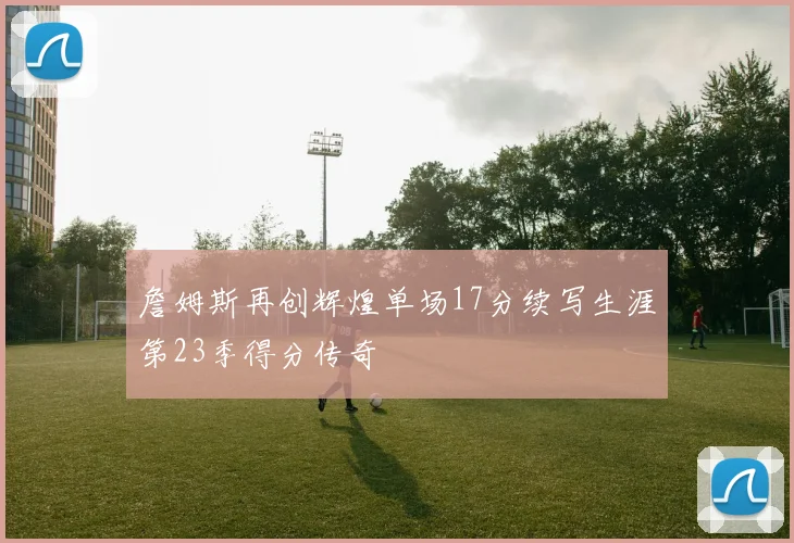 詹姆斯再创辉煌单场17分续写生涯第23季得分传奇
