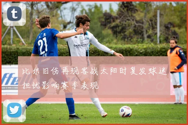 比尔旧伤再现客战太阳时复发球迷担忧影响赛季表现