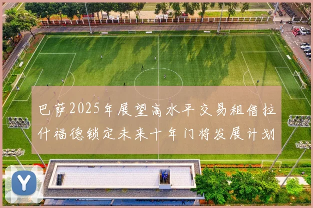 巴萨2025年展望高水平交易租借拉什福德锁定未来十年门将发展计划