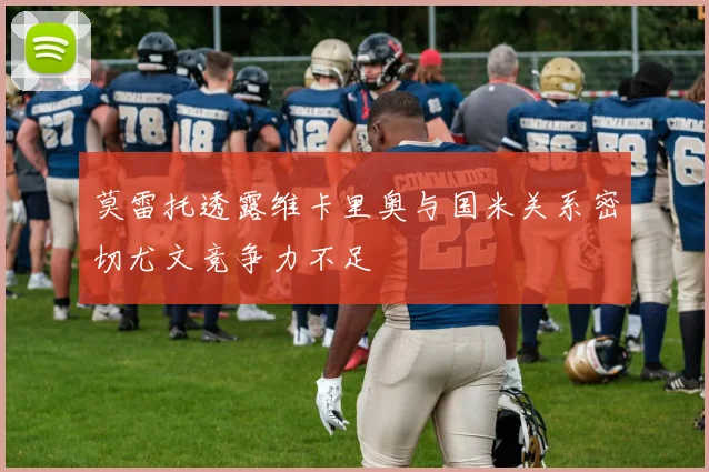 莫雷托透露维卡里奥与国米关系密切尤文竞争力不足