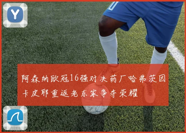 阿森纳欧冠16强对决药厂哈弗茨因卡皮耶重返老东家争夺荣耀