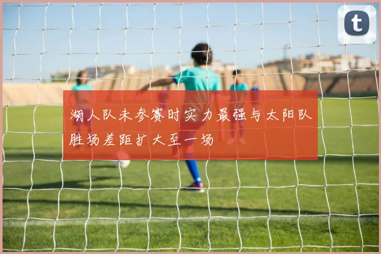 湖人队未参赛时实力最强与太阳队胜场差距扩大至一场