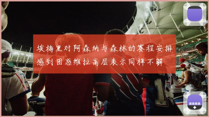埃梅里对阿森纳与森林的赛程安排感到困惑维拉高层表示同样不解