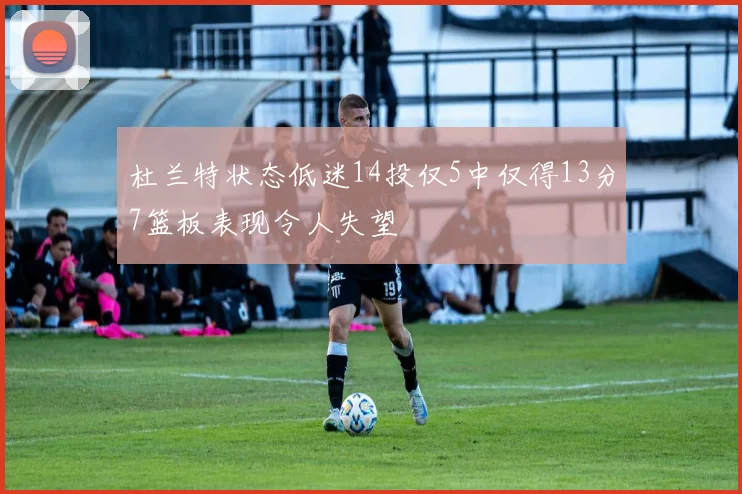 杜兰特状态低迷14投仅5中仅得13分7篮板表现令人失望
