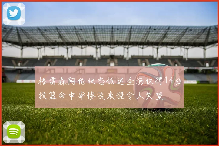 格雷森阿伦状态低迷全场仅得14分投篮命中率惨淡表现令人失望