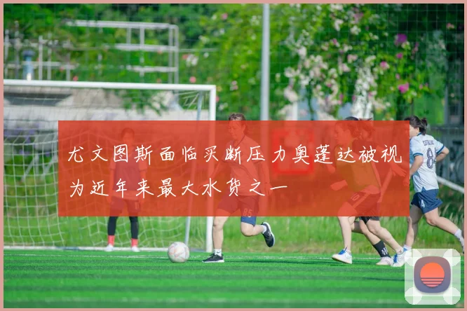 尤文图斯面临买断压力奥蓬达被视为近年来最大水货之一