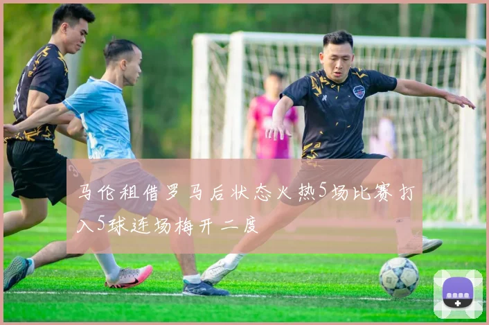 马伦租借罗马后状态火热5场比赛打入5球连场梅开二度
